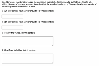 An editor wants to estimate average the number of pages in bestselling novels, so that his estimate falls
within 20 pages of the true average. Assuming that the standard deviation is 70 pages, how large a sample of
bestselling novels is needed to achieve
a. 90% confidence? (Your answer should be a whole number)
b. 95% confidence? (Your answer should be a whole number)
c. Identify the variable in this context
d. Identify an individual in this context