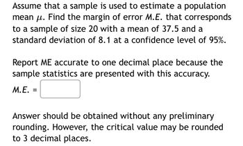 Assume that a sample is used to estimate a population
mean μ. Find the margin of error M.E. that corresponds
to a sample of size 20 with a mean of 37.5 and a
standard deviation of 8.1 at a confidence level of 95%.
Report ME accurate to one decimal place because the
sample statistics are presented with this accuracy.
M.E.
=
Answer should be obtained without any preliminary
rounding. However, the critical value may be rounded
to 3 decimal places.