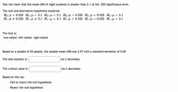 Test the claim that the mean GPA of night students is smaller than 2.1 at the .025 significance level.
The null and alternative hypothesis would be:
Ho:p
0.525 Ho: 2.1 Ho:μ = 2.1
H₁:p 0.525 H₁:μ ‡ 2.1 H₁:μ> 2.1
=
The test is:
two-tailed left-tailed right-tailed
The test statistic is:
-
Based on a sample of 55 people, the sample mean GPA was 2.07 with a standard deviation of 0.05
(to 2 decimals)
The critical value is:
Based on this we:
Ho:p = 0.525 Ho:p = 0.525 Ho:μ = 2.1
H₁:p > 0.525 H₁:p < 0.525 H₁:μ< 2.1
Fail to reject the null hypothesis
Reject the null hypothesis
(to 2 decimals)