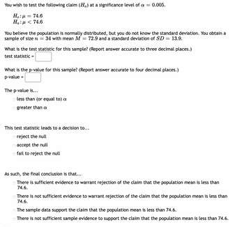 You wish to test the following claim (Ha) at a significance level of a = 0.005.
Ho: μ = 74.6
Ha: μ < 74.6
You believe the population is normally distributed, but you do not know the standard deviation. You obtain a
sample of size n = 34 with mean M 72.9 and a standard deviation of SD = 13.9.
What is the test statistic for this sample? (Report answer accurate to three decimal places.)
test statistic =
What is the p-value for this sample? (Report answer accurate to four decimal places.)
p-value =
The p-value is...
o less than (or equal to) a
Ogreater than a
This test statistic leads to a decision to...
Oreject the null
o accept the null
o fail to reject the null
As such, the final conclusion is that...
There is sufficient evidence to warrant rejection of the claim that the population mean is less than
74.6.
There is not sufficient evidence to warrant rejection of the claim that the population mean is less than
74.6.
The sample data support the claim that the population mean is less than 74.6.
There is not sufficient sample evidence to support the claim that the population mean is less than 74.6.