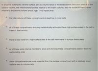In a typical eukaryotic cell the surface area to volume ratios of the endoplasmic reticulum relative to the
cytosol volume, the mitochondrial cristae relative to the matrix volume, and the thylakoid membranes
relative to the stroma volume are all high. This implies that
a.
the total volume of these compartments is kept low in most cells
Ob.
all of these compartments are very metabolically active and have high surface areas in the cell to
support their activity
С.
there is less need for a high surface area at the cell membrane to surface these areas
d.
all of these extra internal membrane areas acts to keep these compartments distinct from the
surrounding ones
e.
these compartments are more essential than the nuclear compartment with a relatively lower
surface area to volume ratio

