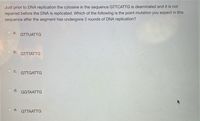 Just prior to DNA replication the cytosine in the sequence GTTCATTG is deaminated and it is not
repaired before the DNA is replicated. Which of the following is the point mutation you expect in this
sequence after the segment has undergone 2 rounds of DNA replication?
a.
GTTUATTG
O b.
GTTTATTG
C.
GTTGATTG
d.
GGTAATTG
e.
GTTAATTG
