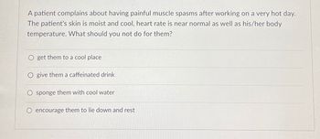 A patient complains about having painful muscle spasms after working on a very hot day.
The patient's skin is moist and cool, heart rate is near normal as well as his/her body
temperature. What should you not do for them?
get them to a cool place
O give them a caffeinated drink
sponge them with cool water
encourage them to lie down and rest