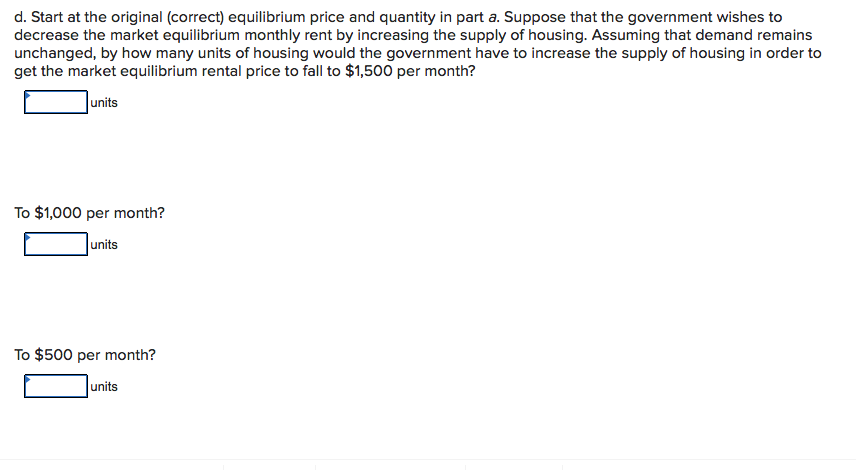 d. Start at the original (correct) equilibrium price and quantity in part a. Suppose that the government wishes to
decrease the market equilibrium monthly rent by increasing the supply of housing. Assuming that demand remains
unchanged, by how many units of housing would the government have to increase the supply of housing in order to
get the market equilibrium rental price to fall to $1,500 per month?
units
To $1,000 per month?
units
To $500 per month?
|units
