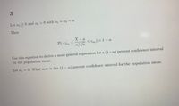 Let a 20 and a2 >0 with a +a2 = a
Then
X-
P(-Zar olvn
< Zan) = 1 – a
Use this equation to derive a more general expression for a (1-a) percent confidence interval
for the population mean.
Let a = 0. What now is the (1 - a) percent confidence interval for the population mean.
