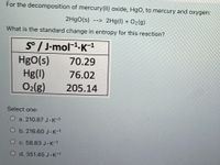 For the decomposition of mercury(II) oxide, HgO, to mercury and oxygen:
2H9O(s) --> 2Hg(1) + O2(g)
What is the standard change in entropy for this reaction?
S° / J-mol-1-K-1
HgO(s)
Hg(1)
O2(g)
70.29
76.02
205.14
Select one:
O a. 210.87 J K-1
O b. 216.60 J-K-1
c. 58.83 J.K-1
O d. 351.45 J.K-1
