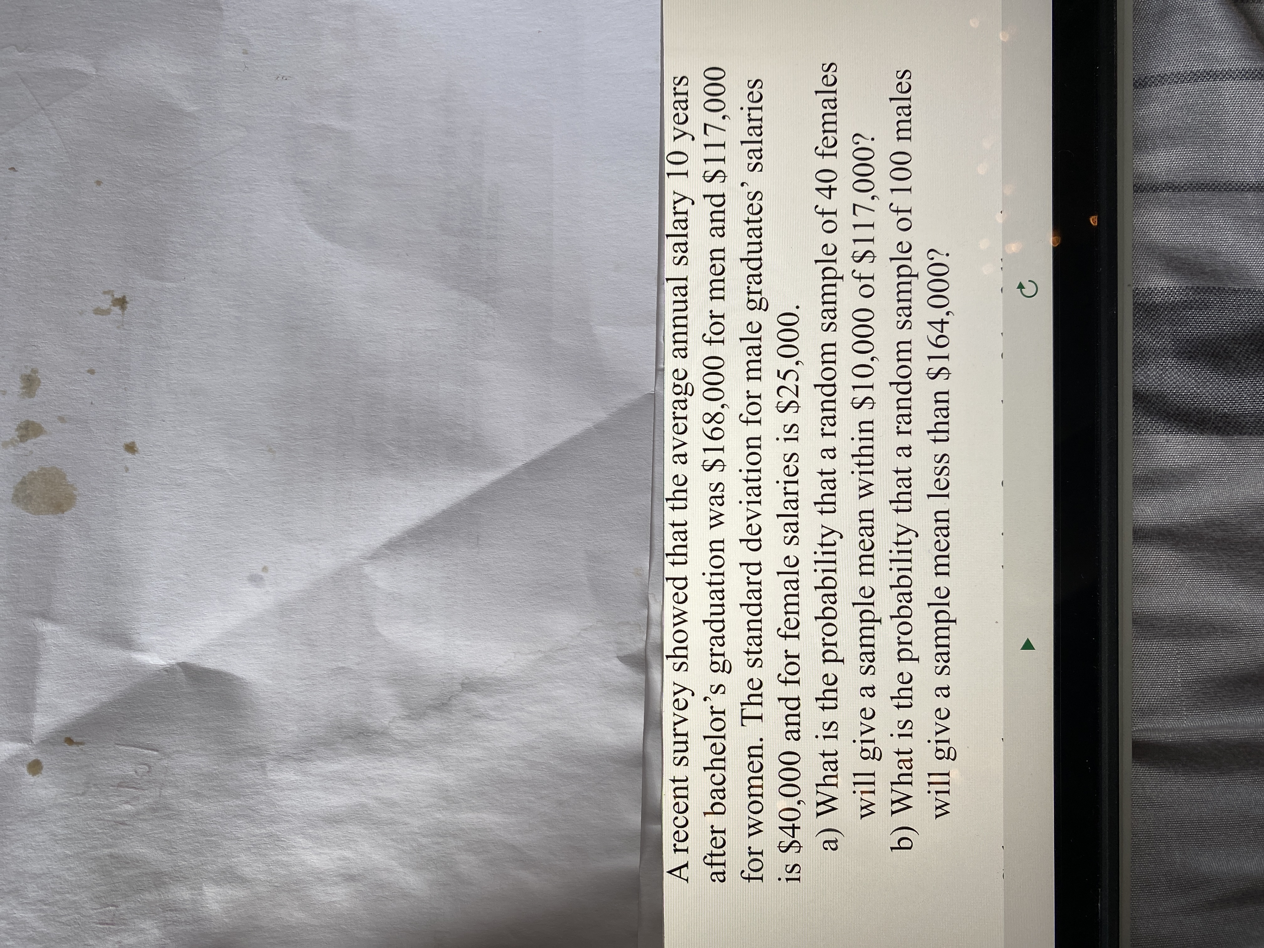 A recent survey showed that the average annual salary 10 years
after bachelor's graduation was $168,000 for men and $117,000
for women. The standard deviation for male graduates' salaries
is $40,000 and for female salaries is $25,000.
a) What is the probability that a random sample of 40 females
will give a sample mean within $10,000 of $117,000?
b) What is the probability that a random sample of 100 males
will give a sample mean less than $164,000?
