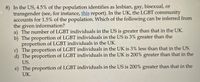 8) In the US, 4.5% of the population identifies as lesbian, gay, bisexual, or
transgender (see, for instance, this report). In the UK, the LGBT community
accounts for 1.5% of the population. Which of the following can be inferred from
the given information?
a) The number of LGBT individuals in the US is greater than that in the UK.
b) The proportion of LGBT individuals in the US is 3% greater than the
proportion of LGBT individuals in the UK.
c) The proportion of LGBT individuals in the UK is 3% less than that in the US.
d) The proportion of LGBT individuals in the UK is 200% greater than that in the
US.
e) The proportion of LGBT individuals in the US is 200% greater than that in the
UK.
