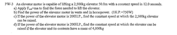 PW-3 An elevator motor is capable of lifting a 2,500kg elevator 50.0m with a constant speed in 12.0 seconds.
a) Apply Fet ma to find the force needed to lift the elevator.
b) Find the power of the elevator motor in watts and in horsepower. (1H.P.-750W)
c) If the power of the elevator motor is 200H.P., find the constant speed at which the 2,500kg elevator
can be raised.
d) If the power of the elevator motor is 200H.P., find the constant speed at which the elevator can be
raised if the elevator and its contents have a mass of 4,000kg