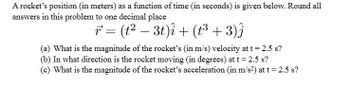 A rocket's position (in meters) as a function of time (in seconds) is given below. Round all
answers in this problem to one decimal place
r² = (t² − 3t)i + (t³ + 3)ĵ
(a) What is the magnitude of the rocket's (in m/s) velocity at t = 2.5 s?
(b) In what direction is the rocket moving (in degrees) at t = 2.5 s?
(c) What is the magnitude of the rocket's acceleration (in m/s²) at t = 2.5 s?