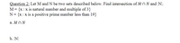 Question 2: Let M and N be two sets described below. Find intersection of M N N and |N].
M = {x :x is natural number and multiple of 3}
N= {x:x is a positive prime number less than 19}
a. M NN
b. N|
