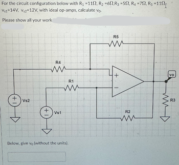 For the circuit configuration below with R₁ =112, R2 =62, R3 = 52, R4 =7, Rs =11
Vs1 14V, Vs2 12V, with ideal op-amps, calculate Vo.
Please show all your work
+1
Vs2
+
R4
Vs1
R1
ww
Below, give vo (without the units).
R5
ww
R2
ww
vo
R3
مشهد