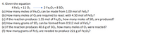 4. Given the equation
4 FeS2 + 11 02
2 Fe203 + 8 SO2
(a) How many moles of Fe203 can be made from 1.00 mol of FeS2?
(b) How many moles of O2 are required to react with 4.50 mol of FeS2?
(c) if the reaction produces 1.55 mol of Fe2O3, how many moles of SO2 are produced?
(d) How many grams of SO2 can be formed from 0.512 mol of FeS2?
(e) If the reaction produces 40.6 g of SO2, how many moles of O2 were reacted?
(f) How many grams of FeS2 are needed to produce 221 g of Fe2O3?
