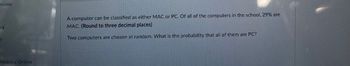 sions
es
hinking Online
A computer can be classified as either MAC or PC. Of all of the computers in the school, 29% are
MAC. (Round to three decimal places)
Two computers are chosen at random. What is the probability that all of them are PC?