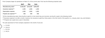 Finch Company began its operations on March 31 of the current year. Finch has the following projected costs:
April
May
June
$158,000 $193,000 $208,000
Manufacturing costs*
Insurance expense**
Depreciation expense
Property tax expense***
1,090
1,900
590
*Of the manufacturing costs, three-fourths is paid for in the month they are incurred; one-fourth is paid in the following month.
**Insurance expense is $1,090 a month; however, the insurance is paid four times yearly in the first month of the quarter (I.e., January, April, July, and October).
***Property tax is paid once a year in November.
The cash payments for Finch Company expected in the month of June are
1,090
1,900
590
a. $156,000
b. $204,250
O c. $252,500
Od. $48,250
1,090
1,900
590