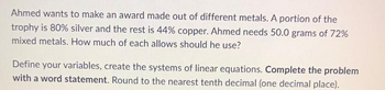 Ahmed wants to make an award made out of different metals. A portion of the
trophy is 80% silver and the rest is 44% copper. Ahmed needs 50.0 grams of 72%
mixed metals. How much of each allows should he use?
Define your variables, create the systems of linear equations. Complete the problem
with a word statement. Round to the nearest tenth decimal (one decimal place).