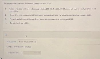 The following information is available for Pronghorn plc for 2022.
1.
2.
3.
4.
(a)
Excess of tax depreciation over book depreciation, £38,400. This £38,400 difference will reverse equally over the years
2023-2026.
Deferral, for book purposes, of £20,800 of rent received in advance. The rent will be recorded as revenue in 2023.
Pretax financial income, £284,000. There are no deferred taxes at the beginning of 2022.
Tax rate for all years, 40%.
Your Answer
Correct Answer (Used)
Compute taxable income for 2022.
Taxable income £
266,400