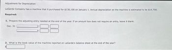 Adjustment for Depreciation
LaGarde Company has a machine that it purchased for $130,100 on January 1. Annual depreciation on the machine is estimated to be $14,700.
Required:
1. Prepare the adjusting entry needed at the end of the year. If an amount box does not require an entry, leave it blank.
Dec. 31
2. What is the book value of the machine reported on LaGarde's balance sheet at the end of the year?