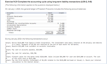 Exercise 9-21 Complete the accounting cycle using long-term liability transactions (LO9-2, 9-8)
[The following information applies to the questions displayed below.]
On January 1, 2021, the general ledger of Freedom Fireworks includes the following account balances:
Accounts
Cash
Accounts Receivable
Inventory
Land
Buildings
Allowance for Uncollectible Accounts
Accumulated Depreciation
Accounts Payable
Common Stock
Retained Earnings
Totals
Debit
$ 13,000
37,600
153,800
85,300
138,000
$427,700
Credit
$ 3,600
11,400
37,500
218,000
157, 200
$427,700
During January 2021, the following transactions occur:
January Borrow $118,000 from Captive Credit Corporation. The installment note bears interest at 6 % annually and matures
in 5 years. Payments of $2,281 are required at the end of each month for 60 months.
1
January Receive $32,800 from customers on accounts receivable.
4
January Pay cash on accounts payable, $29,000.
10
January Pay cash for salaries, $30,700.
15
January Firework sales for the month total $210,600. Sales include $66,800 for cash and $143,800 on account. The cost
30
of the units sold is $121,500.
January Pay the first monthly installment of $2,281 related to the $118,000 borrowed on January 1. Round your interest
31
calculation to the nearest dollar.