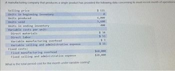 A manufacturing company that produces a single product has provided the following data concerning its most recent month of operations
Selling price
Units in beginning inventory
Units produced
Units sold
Units in ending inventory
Variable costs per unit:
Direct materials
Direct labor
Variable manufacturing overhead
Variable selling and administrative expense
Fixed costs:
Fixed manufacturing overhead
Fixed selling and administrative expense
What is the total period cost for the month under variable costing?
$ 121
0
6,000
5,600
400
$.38
$53
$3
$11
$60,000
$28,000