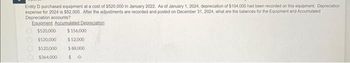 Entity D purchased equipment at a cost of $520,000 in January 2022. As of January 1, 2024, depreciation of $104,000 had been recorded on this equipment Depreciation
expense for 2024 is $52.000. After the adjustments are recorded and posted on December 31, 2024, what are the balances for the Equipment and Accumulated
Depreciation accounts?
Equipment Accumulated Depreciation
$520,000 $156,000
$520,000
$ 52,000
$520,000 $ 88,000
$364,000 $0