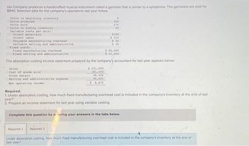 Ida Company produces a handcrafted musical instrument called a gamelan that is similar to a xylophone. The gamelans are sold for
$840. Selected data for the company's operations last year follow:
Unita in beginning inventory
Units produced
Units sold
Units in ending inventory
Variable coste per unit:
Direct naterials
Direct labor
Variable manufacturing overhead
Variable selling and administrative
Fixed costs:
Sales
Cost of goods sold.
Gross margin
Selling and administrative expense
Net operating income
$ 231,000
181,500
0
300
Fixed manufacturing overhead
$ 66,000
Fixed selling and administrative
$ 31,000
The absorption costing income statement prepared by the company's accountant for last year appears below:
49,500
40,625
$8,875
275
25
$100
$310
$30
Required:
1. Under absorption costing, how much fixed manufacturing overhead cost is included in the company's inventory at the end of last
year?
2. Prepare an income statement for last year using variable costing.
Complete this question by etering your answers in the tabs below.
Required 1 Required 2
Under absorption costing, how much fixed manufacturing overhead cost is included in the company's inventory at the end of
last year?