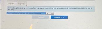 ces
Required 1 Required 2
Under absorption costing, how much fixed manufacturing overhead cost is included in the company's inventory at the end of
last year?
Fixed manufacturing overhead cost included in inventory
Required 1
220
Required 2 >