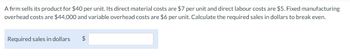 A firm sells its product for $40 per unit. Its direct material costs are $7 per unit and direct labour costs are $5. Fixed manufacturing
overhead costs are $44,000 and variable overhead costs are $6 per unit. Calculate the required sales in dollars to break even.
Required sales in dollars
$