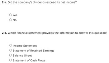 2-a. Did the company's dividends exceed its net income?
O Yes
O No
2-b. Which financial statement provides the information to answer this question?
O Income Statement
O Statement of Retained Earnings
O Balance Sheet
O Statement of Cash Flows