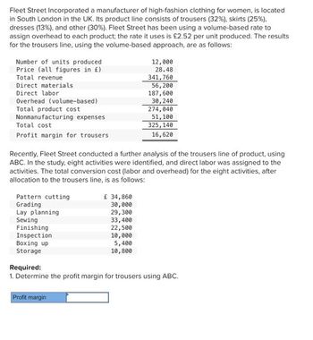 Fleet Street Incorporated a manufacturer of high-fashion clothing for women, is located
in South London in the UK. Its product line consists of trousers (32%), skirts (25%),
dresses (13%), and other (30%). Fleet Street has been using a volume-based rate to
assign overhead to each product; the rate it uses is £2.52 per unit produced. The results
for the trousers line, using the volume-based approach, are as follows:
Number of units produced
Price (all figures in £)
Total revenue
Direct materials
Direct labor
Overhead (volume-based)
Total product cost
Nonmanufacturing expenses
Total cost
Profit margin for trousers
Pattern cutting
Grading
Recently, Fleet Street conducted a further analysis of the trousers line of product, using
ABC. In the study, eight activities were identified, and direct labor was assigned to the
activities. The total conversion cost (labor and overhead) for the eight activities, after
allocation to the trousers line, is as follows:
Lay planning
Sewing
Finishing
Inspection
Boxing up
Storage
£ 34,860
30,000
29,300
33,400
22,500
10,000
Profit margin
12,000
28.48
5,400
10,800
341,760
56,200
187,600
30,240
274,040
51, 100
325, 140
16,620
Required:
1. Determine the profit margin for trousers using ABC.