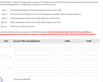On September 1, Cullumber Supply had an inventory of 15 backpacks at a cost of $20 each. The company uses a perpetual inventory
system. During September, the following transactions and events occurred.
Sept. 4
Sept. 6
Sept. 9
Sept. 13
Sept. 14
Purchased 70 backpacks at $20 each from Hunter, terms 2/10, n/30.
Received credit of $100 for the return of 5 backpacks purchased on Sept. 4 that were defective.
Sold 40 backpacks for $49 each to Oliver Books, terms 2/10, n/30.
Sold 15 backpacks for $49 each to Heller Office Supply, terms n/30.
Paid Hunter in full, less discount.
Journalize the September transactions for Cullumber Supply. (List all debit entries before credit entries. Credit account titles are
automatically indented when the amount is entered. Do not indent manually. Record journal entries in the order presented in the problem.)
3
Date Account Titles and Explanation
(To record credit sale.)
Debit
Credit