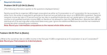 Required information
Problem 04-51 (LO 04-3) (Static)
[The following information applies to the questions displayed below.]
Sandra would like to organize LAB (a legal corporation) as either an S corporation or a C corporation for tax purposes. In
either form, the entity is expected to generate an 8 percent annual before-tax return on a $500,000 investment. Sandra's
marginal income tax rate is 37 percent and her tax rate on qualified dividends and net capital gains is 20 percent. LAB's
income is not qualified business income (QBI), so Sandra is not allowed to claim the QBI deduction. Assume that LAB will
distribute all of its earnings after entity-level taxes every year. Ignore the additional Medicare tax and the net investment
income tax when computing your answers.
Note: Round your intermediate computations to the nearest whole dollar amount.
Problem 04-51 Part b (Static)
. What is the overall tax rate on LAB's income in the first year if LAB is organized as an S corporation or
Note: Round your final answers to 2 decimal places.
S corporation
C corporation
Overall Tax Rate
63.00 %
84.20 %
a C corporation?