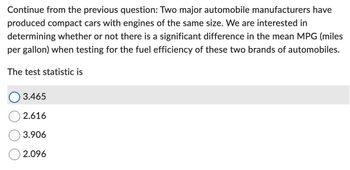 Continue from the previous question: Two major automobile manufacturers have
produced compact cars with engines of the same size. We are interested in
determining whether or not there is a significant difference in the mean MPG (miles
per gallon) when testing for the fuel efficiency of these two brands of automobiles.
The test statistic is
3.465
2.616
3.906
2.096