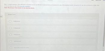 100
Marc, a single taxpayer earns $61,600 in taxable income and $5.360 in interest from an investment in city of Birmingham bonds. Using the US tax rate schedule for 2022, what
is his average tax rate? (Use tax.rale schedule)
Note: Round your final answer to two decimal places.
Multiple Choice
O
O
14.88 percent
12.38 percent
1150 percent
22.00 percent
None of the choices are correct