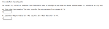 Proceeds from Notes Payable
On January 26, Vibrant Co. borrowed cash from Conrad Bank by issuing a 90-day note with a face amount of $85,200. Assume a 360-day year.
a. Determine the proceeds of the note, assuming the note carries an interest rate of 9%.
b. Determine the proceeds of the note, assuming the note is discounted at 9%.
$