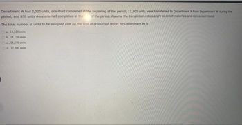 Department W had 2,220 units, one-third completed at the beginning of the period; 12,300 units were transferred to Department X from Department W during the
period; and 850 units were one-half completed at the of the period. Assume the completion ratios apply to direct materials and conversion costs.
The total number of units to be assigned cost on the cost of production report for Department W is
a. 14,520 units
b. 13,150 units
c..13,670 units
Od. 12,300 units