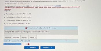 In 2022, Zach is single with no dependents. He is not claimed as a dependent on another's return. All of his income is from salary, and
he does not have any for AGI deductions.
What is his earned income credit in 2022 in the following alternative scenarios? Use Exhibit 8-11.
Note: Round your intermediate and final answers to the nearest whole dollar amount. Leave no answer blank. Enter zero if
applicable.
Required:
a. Zach is 29 years old, and his AGI is $4,700.
b. Zach is 29 years old and his AGI is $10,800.
c. Zach is 29 years old and his AGI is $17,200.
d. Zach is 17 years old and his AGI is $4,700.
Answer is complete but not entirely correct.
Complete this question by entering your answers in the tabs below.
Required A
Required B Required C
Zach is 29 years old and his AGI is $10,800.
Earned income credit
$
165 X
Required D
< Required A
Required C >