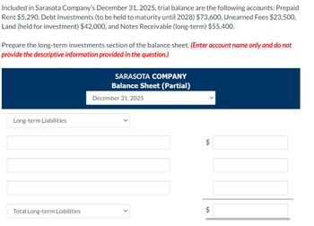 Included in Sarasota Company's December 31, 2025, trial balance are the following accounts: Prepaid
Rent $5,290, Debt Investments (to be held to maturity until 2028) $73,600, Unearned Fees $23,500,
Land (held for investment) $42,000, and Notes Receivable (long-term) $55,400.
Prepare the long-term investments section of the balance sheet. (Enter account name only and do not
provide the descriptive information provided in the question.)
Long-term Liabilities
Total Long-term Liabilities
SARASOTA COMPANY
Balance Sheet (Partial)
December 31, 2025
$
tA
$