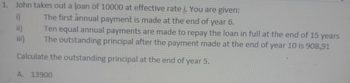 1. John takes out a loan of 10000 at effective rate i. You are given:
The first annual payment is made at the end of year 6.
i)
ii)
iii)
Ten equal annual payments are made to repay the loan in full at the end of 15 years
The outstanding principal after the payment made at the end of year 10 is 908,91
Calculate the outstanding principal at the end of year 5.
A. 13900