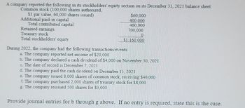 A company reported the following in its stockholders' equity section on its December 31, 2021 balance sheet:
Common stock (100,000 shares authorized,
$1 par value, 60,000 shares issued)
Additional paid-in capital
Total contributed capital
Retained earnings
Treasury stock
Total stockholders' equity
$60,000
400,000
460,000
700,000
0
$1,160,000
During 2022, the company had the following transactions/events:
a. The company reported net income of $20,000
b. The company declared a cash dividend of $4,000 on November 30, 2021
c. The date of record is December 7, 2021
d. The company paid the cash dividend on December 15, 2021
e. The company issued 8,000 shares of common stock, receiving $40,000
f. The company purchased 2,000 shares of treasury stock for $8,000
g. The company reissued 500 shares for $3,000
Provide journal entries for b through g above. If no entry is required, state this is the case.