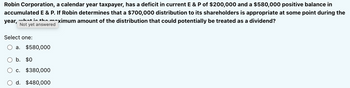 Robin Corporation, a calendar year taxpayer, has a deficit in current E & P of $200,000 and a $580,000 positive balance in
accumulated E & P. If Robin determines that a $700,000 distribution to its shareholders is appropriate at some point during the
what is the
year,
^ximum amount of the distribution that could potentially be treated as a dividend?
Not yet answered
Select one:
a. $580,000
b. $0
c. $380,000
d. $480,000