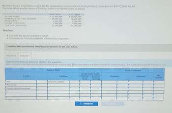 Mainline Produce Corporation acquired all the outstanding common stock of Iceberg Lettuce Corporation for $30,000,000 in cash.
The book values and fall values of Iceberg's assets and liabilities were as follows:
Current assets
Property, plant, and equipment
Other assets
Current liabilities
Long-term liabilities
Required:
1. Calculate the amount paid for goodwill
2. Determine the financial statement effects of the acquisition.
Required 1 Required 2
Book Value
$ 11,400,000
20,200,000
3,400,000
7,800,000
13,200,000
Complete this question by entering your answers in the tabs below.
Assets
Determine the financial statement effects of the acquisition.
Note: Amounts to be deducted should be indicated with a minus sign. Enter your answer in millions rounded to I decimal place. (.e. 5,500,000 should be entered as 5.5).
Cash
Other Assets
Property, plant and equipment
Fair Value
$ 14,490,000
26,200,000
4,400,000
7,800,000
12,200,000
Balance Sheet
Liabilities
Long-term Liabilities
Stockholders' Equity
Common Retained
Stock Earnings
< Required 1
Revenues
Income Statement
Expenses
Net
Income