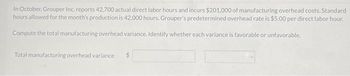 In October, Grouper Inc. reports 42,700 actual direct labor hours and incurs $201,000 of manufacturing overhead costs. Standard
hours allowed for the month's production is 42,000 hours. Grouper's predetermined overhead rate is $5.00 per direct labor hour.
Compute the total manufacturing overhead variance. Identify whether each variance is favorable or unfavorable.
Total manufacturing overhead variance