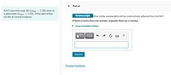 A 677-nm-thick soap film (nfilm = 1.33) rests on
a glass plate (nglass = 1.52). White light strikes
the film at normal incidence.
Part A
transcript What visible wavelengths will be constructively reflected from the film?
If there is more than one answer, separate them by a comma.
► View Available Hint(s)
ΫΠΙ ΑΣΦ
Submit
Provide Feedback
?