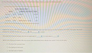 Use the information presented in Northeastern Mutual Bank's balance sheet to answer the following questions.
Assets
Reserves
Loans
Bank's Balance Sheet
$125
$625 Debt
Securities $500 Capital (owners' equity)
Liabilities and Owners' Equity
$1,250
Deposits
$75
-$75
Suppose the owners of the bank contribute an additional $200 from their own funds and use it to buy securities in the name of the bank. This would
increase the securities account and
the
account.
The total value of liabilities.
This would also bring the leverage ratio from its initial value of
Which of the following do bankers take into account when determining how to allocate their assets? Check all that apply
The size of the monetary base
The riskiness of each asset
to a new value of