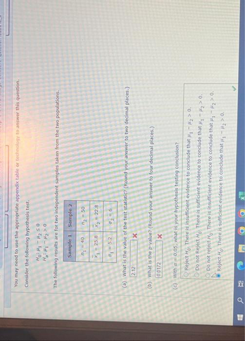 1
You may need to use the appropriate appendix table or technology to answer this question.
Consider the following hypothesis test.
Hoi Mi My5o
H₂H₁-H₂> 0
The following results are for two independent samples taken from the two populations.
Sample 1
Sample 2
₁ = 40
2 = 50
x₁ = 25.8
X₂ = 22.8
1 = 5.2
%2=6
2.12
(a) What is the value of the test statistic? (Round your answer to two decimal places.)
(b) What is the p-value? (Round your answer to four decimal places.)
0.0172
X
(c) With a = 0.05, what is your hypothesis testing conclusion?
Reject Ho. There is insufficient evidence to conclude that #₁ - H₂> 0.
Do not Reject Ho: There is sufficient evidence to conclude that H₁-H₂> 0.
Do not reject Ho. There is insufficient evidence to conclude that #₁ #₂ > 0.
Reject Ho. There is sufficient evidence to conclude that #₁ - ₂ > 0.
C