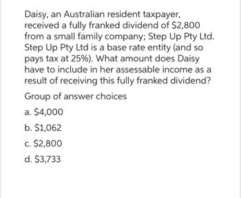 Daisy, an Australian resident taxpayer,
received a fully franked dividend of $2,800
from a small family company; Step Up Pty Ltd.
Step Up Pty Ltd is a base rate entity (and so
pays tax at 25%). What amount does Daisy
have to include in her assessable income as a
result of receiving this fully franked dividend?
Group of answer choices
a. $4,000
b. $1,062
c. $2,800
d. $3,733