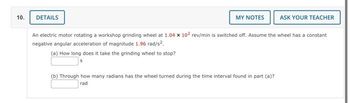 10.
DETAILS
MY NOTES
ASK YOUR TEACHER
An electric motor rotating a workshop grinding wheel at 1.04 x 102 rev/min is switched off. Assume the wheel has a constant
negative angular acceleration of magnitude 1.96 rad/s².
(a) How long does it take the grinding wheel to stop?
(b) Through how many radians has the wheel turned during the time interval found in part (a)?
rad