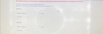 (For calculation purposes, use 5 decimal places as displayed in the factor table provided. Round final answers to 2 decimal places, e.g. 5,275.25)
Click here to view the factor table PRESENT VALUE OF 1.
Click here to view the factor table PRESENT VALUE OF AN ANNUITY OF 1
Scenario 1
Windsor might use
Fair value
Scenario 2
Windsor might use
Fair value
$
model.
model