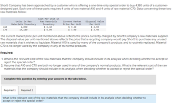 Shortt Company has been approached by a customer who is offering a one-time-only special order to buy 4,180 units of a customer-
designed part. Each one of these parts requires 4 units of raw material A10 and 4 units of raw material C70. Data concerning these two
raw materials follow:
A10
C70
Units in Raw
Materials Inventory
1,890
14, 180
Cost Per Unit in
Raw Materials
Inventory
$ 6.40
$ 6.90
Current Market
Price Per Unit
Required 1
$ 7.40
$ 7.90
The current market price per unit mentioned above reflects the prices currently charged by Shortt Company's raw materials supplier.
The disposal value per unit mentioned above reflects the price that a recycling company would pay Shortt to purchase any unused
raw materials that it wishes to liquidate. Material A10 is used by many of the company's products and is routinely replaced. Material
C70 is no longer used by the company in any of its normal products.
Disposal Value
Per Unit
$ 2.90
$ 3.40
Required:
1. What is the relevant cost of the raw materials that the company should include in its analysis when deciding whether to accept or
reject the special order?
Required 2
2. Assume that A10 and C70 are both no longer used in any of the company's normal products. What is the relevant cost of the raw
materials that the company should include in its analysis when deciding whether to accept or reject the special order?
Complete this question by entering your answers in the tabs below.
What is the relevant cost of the raw materials that the company should include in its analysis when deciding whether to
accept or reject the special order?